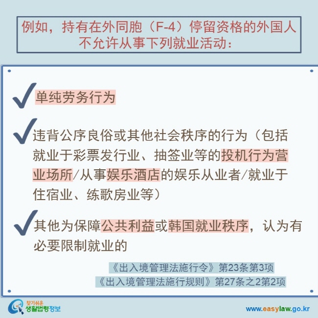 例如，持有在外同胞（F-4）停留资格的外国人不允许从事下列就业活动： 单纯劳务行为 违背公序良俗或其他社会秩序的行为（包括就业于彩票发行业、抽签业等的投机行为营业场所/从事娱乐酒店的娱乐从业者/就业于住宿业、练歌房业等） 其他为保障公共利益或韩国就业秩序，认为有必要限制就业的 《出入境管理法施行令》第23条第3项 《出入境管理法施行规则》第27条之2第2项